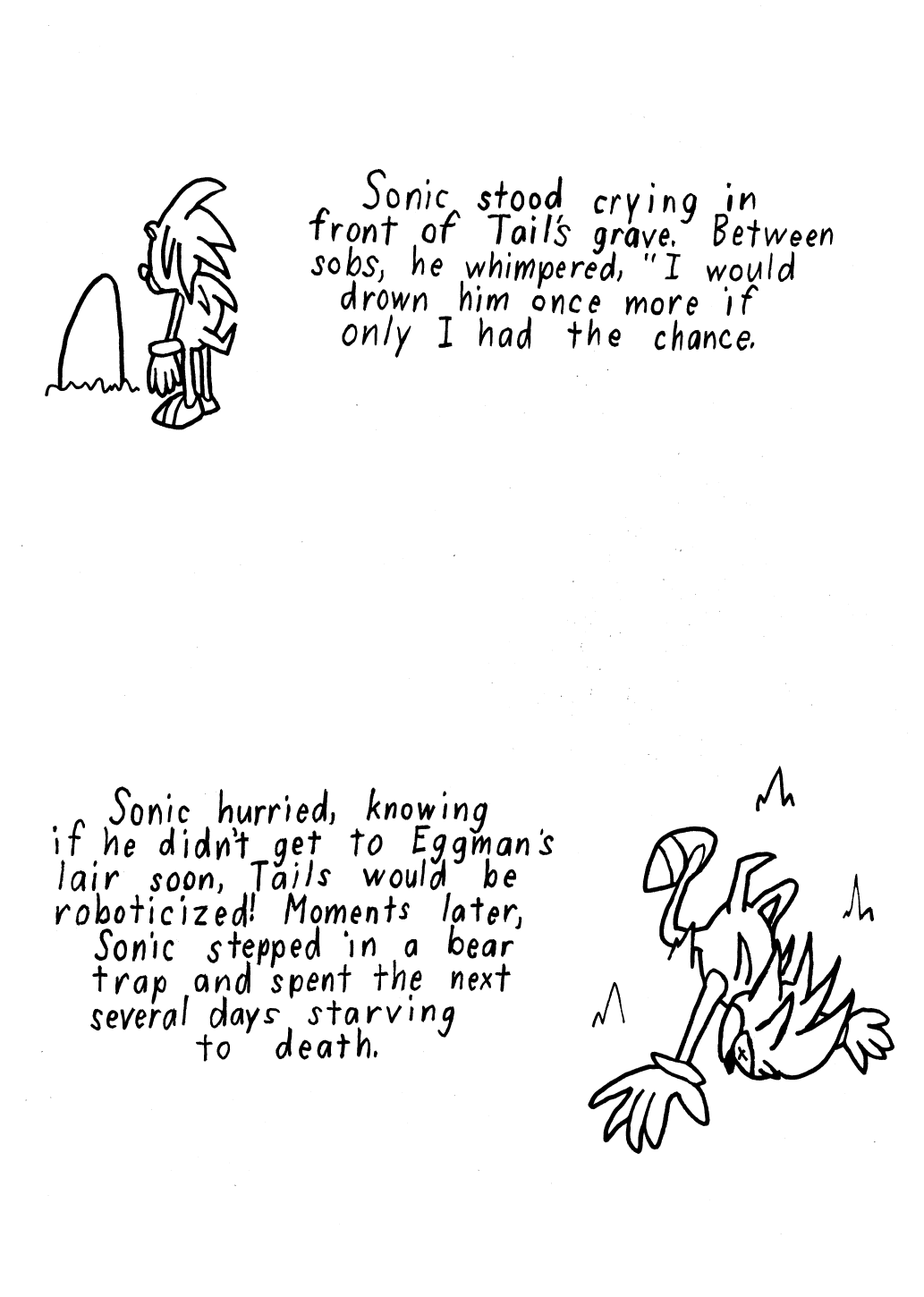 Story 7: Sonic stood crying in front of Tail's grave. Between wails, he whimpered, I would drown him once more, if I only had the chance. Story 8: Sonic hurried, knowing if he didn't get to Eggman's lair soon, Tails would be roboticized! Moments later, Sonic stepped in a bear trap and spent the next several days starving to death.